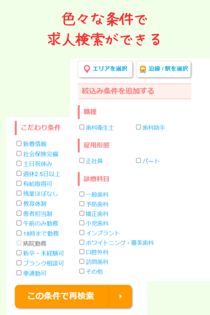 こだわり条件
新着情報・社会保険完備・土日祝休み・18時までの勤務…など
雇用形態
正社員だけではなく、パートも求人情報がある。
診療科目
一般歯科からインプラント、ホワイトニングや訪問歯科

など、いろんな勤務条件から選択できる。
