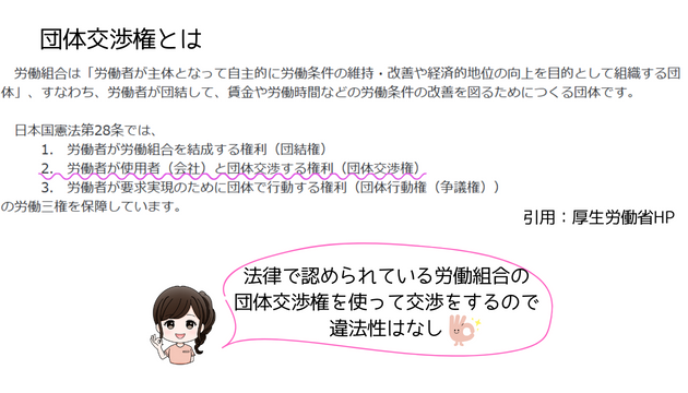 引用：厚生労働省HP
団体交渉権とは
労働組合は「労働者が主体となって自主的に労働条件の維持・改善や経済的地位の向上を目的として組織する団体」、すなわち、労働者が団結して、賃金や労働時間などの労働条件の改善を図るためにつくる団体です。

日本国憲法第28条では、
１．労働者が労働組合を結成する権利（団結権）
２．労働者が使用者（会社）と団体交渉する権利（団体交渉権）
３．労働者が要求実現のために団体で行動する権利（団体行動権（争議権））
の労働三権を保証しています。

筆者：法律で認められている労働組合の団体交渉権を使って交渉するので、違法性はなし。