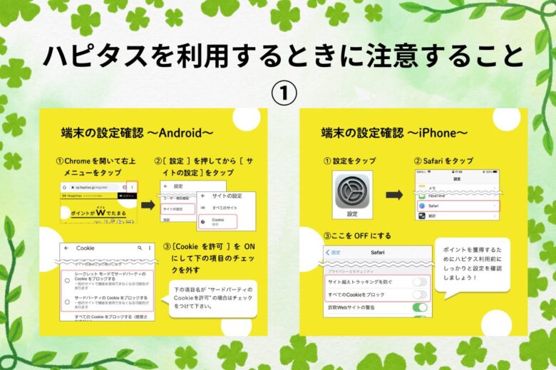 ハピタスを利用するときに注意すること①
端末の設定～Android～
Chromeを開いて右上のメニューをタップ。【設定】を押してから【サイトの設定をタップ】。【Chromeを許可】をオンにして下の項目のチェックを外す。

端末の設定～iPhone～
【設定】をタップ。Safariをタップ。サイトのトラッキングを防ぐ・すべてのCookieをブロックする、の二か所をオフにする。