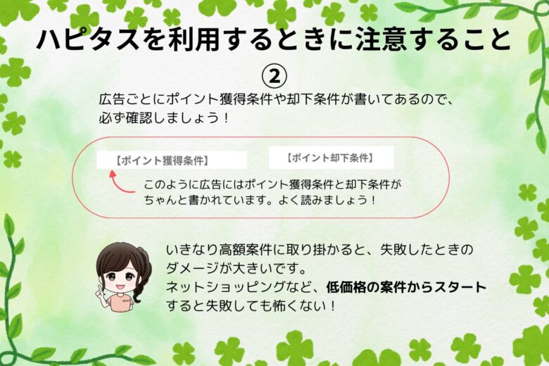 ハピタスを利用するときに注意すること②
広告ごとにポイント獲得条件や却下条件が書いてあるので、必ず確認しましょう！
いきなり高額案件に取り組まず、低価格の案件から始めましょう！